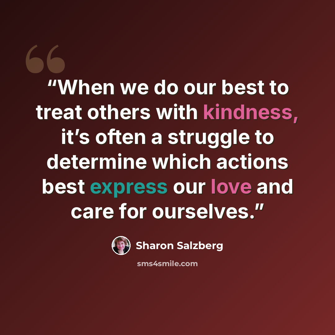 “When we do our best to treat others with kindness, it’s often a struggle to determine which actions best express our love and care for ourselves.” quote by Sharon Salzberg
