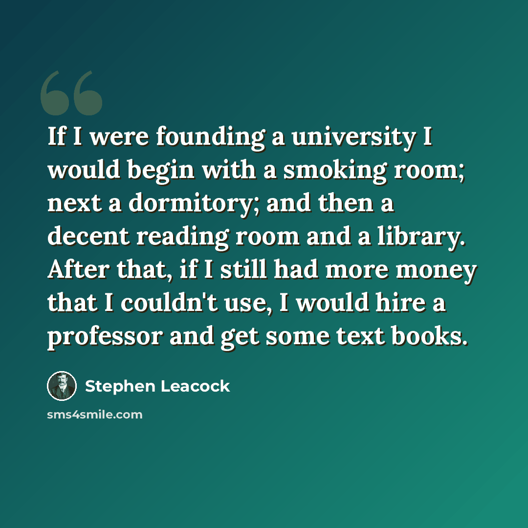 “If I were founding a university I would begin with a smoking room; next a dormitory; and then a decent reading room and a library. After that, if I still had more money that I couldn't use, I would hire a professor and get some text books.” quote by Stephen Leacock