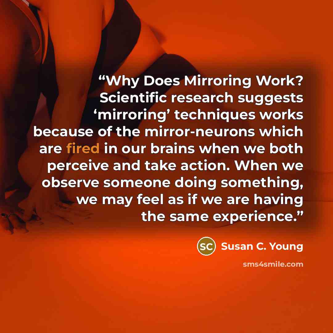 “Why Does Mirroring Work? Scientific research suggests ‘mirroring’ techniques works because of the mirror-neurons which are fired in our brains when we both perceive and take action. When we observe someone doing something, we may feel as if we are having the same experience.” quote by Susan C. Young