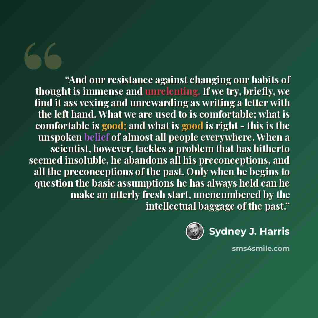 “And our resistance against changing our habits of thought is immense and unrelenting. If we try, briefly, we find it ass vexing and unrewarding as writing a letter with the left hand. What we are used to is comfortable; what is comfortable is good; and what is good is right - this is the unspoken…” quote by Sydney J. Harris