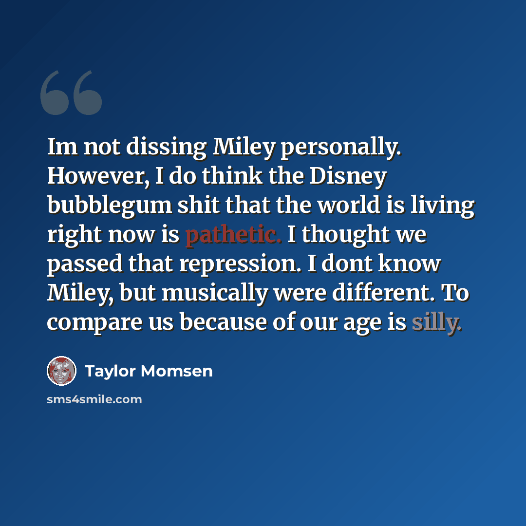 “Im not dissing Miley personally. However, I do think the Disney bubblegum shit that the world is living right now is pathetic. I thought we passed that repression. I dont know Miley, but musically were different. To compare us because of our age is silly.” quote by Taylor Momsen