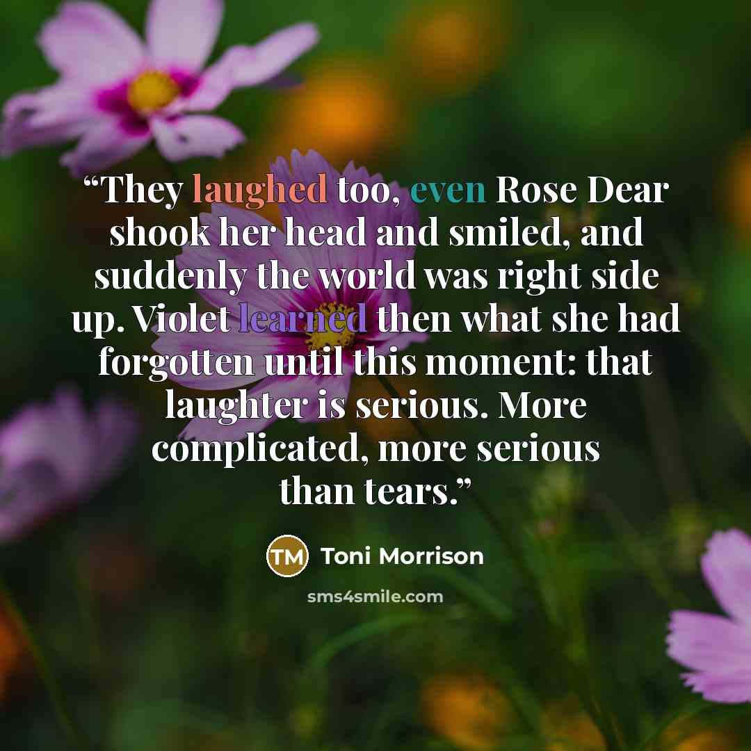 “They laughed too, even Rose Dear shook her head and smiled, and suddenly the world was right side up. Violet learned then what she had forgotten until this moment: that laughter is serious. More complicated, more serious than tears.” quote by Toni Morrison