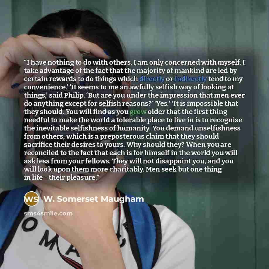“I have nothing to do with others, I am only concerned with myself. I take advantage of the fact that the majority of mankind are led by certain rewards to do things which directly or indirectly tend to my convenience.’ ‘It seems to me an awfully selfish way of looking at things,’ said Philip. ‘But…” quote by W. Somerset Maugham