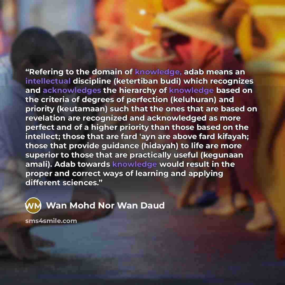 “Refering to the domain of knowledge, adab means an intellectual discipline (ketertiban budi) which recognizes and acknowledges the hierarchy of knowledge based on the criteria of degrees of perfection (keluhuran) and priority (keutamaan) such that the ones that are based on revelation are…” quote by Wan Mohd Nor Wan Daud