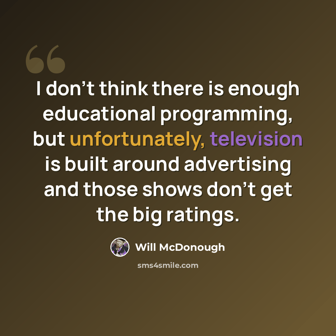 “I don't think there is enough educational programming, but unfortunately, television is built around advertising and those shows don't get the big ratings.” quote by Will McDonough