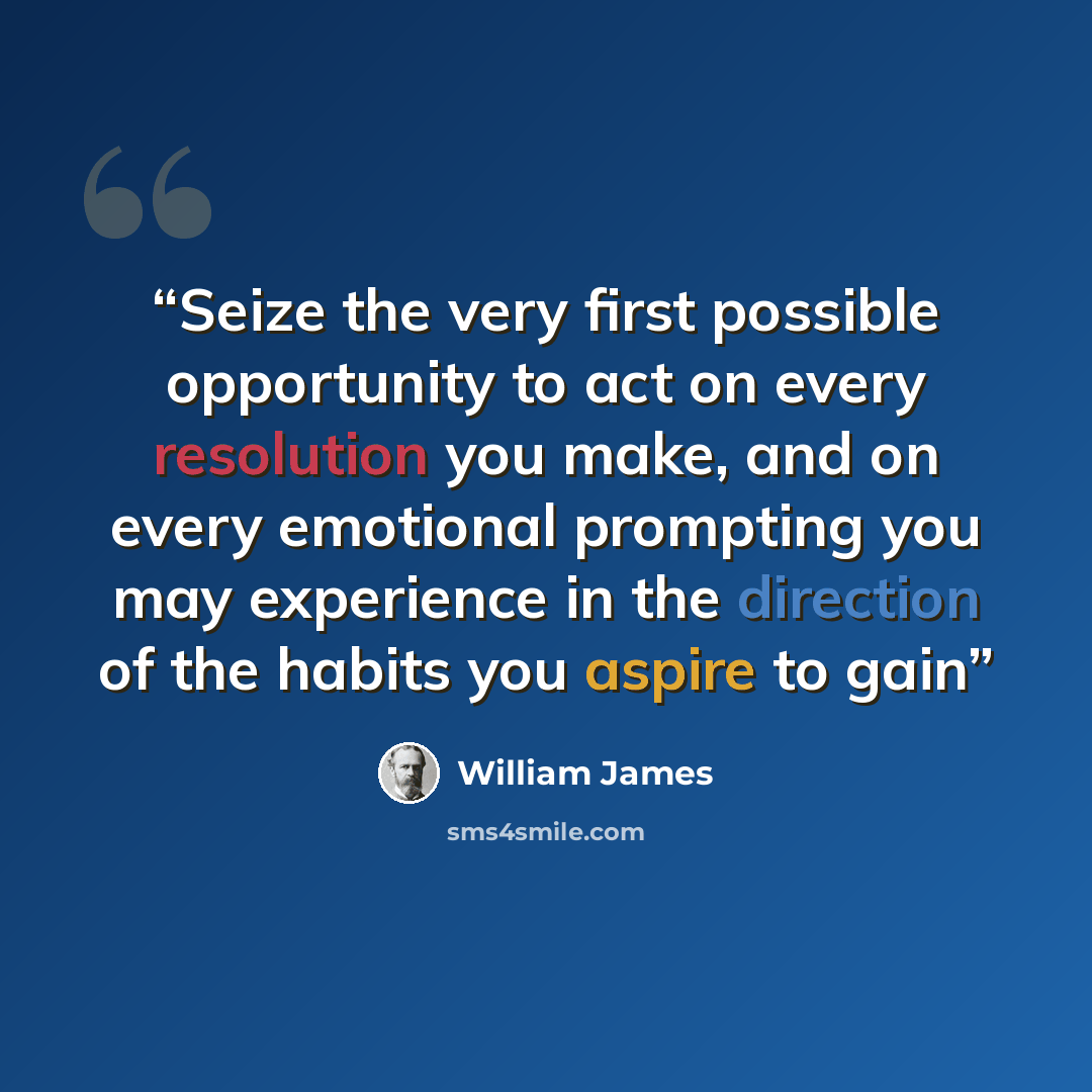 “Seize the very first possible opportunity to act on every resolution you make, and on every emotional prompting you may experience in the direction of the habits you aspire to gain” quote by William James