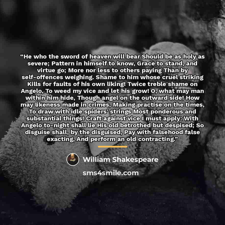 “He who the sword of heaven will bear Should be as holy as severe; Pattern in himself to know, Grace to stand, and virtue go; More nor less to others paying Than by self-offences weighing. Shame to him whose cruel striking Kills for faults of his own liking! Twice treble shame on Angelo, To weed my…” quote by William Shakespeare