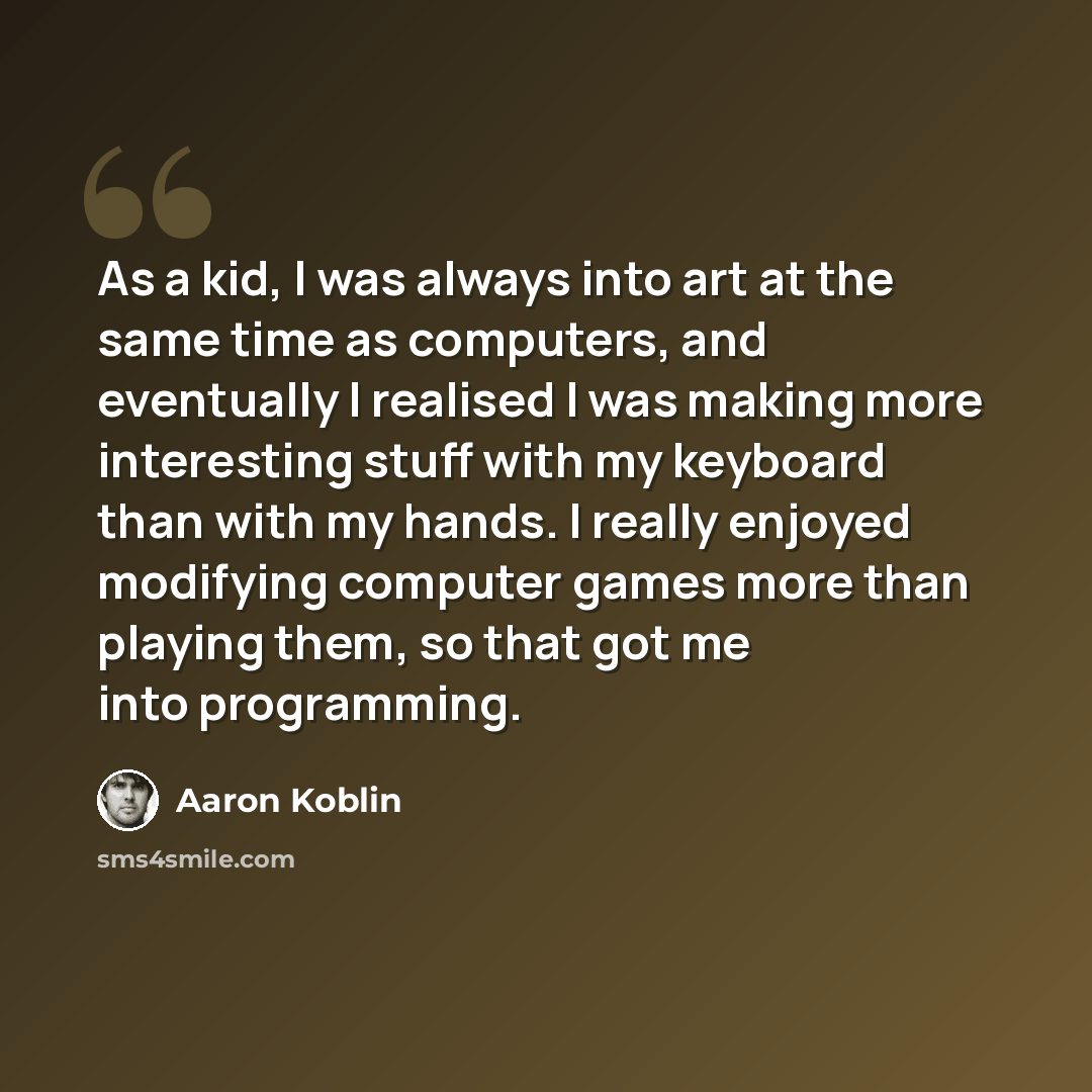 “As a kid, I was always into art at the same time as computers, and eventually I realised I was making more interesting stuff with my keyboard than with my hands. I really enjoyed modifying computer games more than playing them, so that got me into programming.” quote by Aaron Koblin