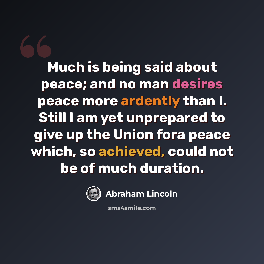 “Much is being said about peace; and no man desires peace more ardently than I. Still I am yet unprepared to give up the Union fora peace which, so achieved, could not be of much duration.” quote by Abraham Lincoln