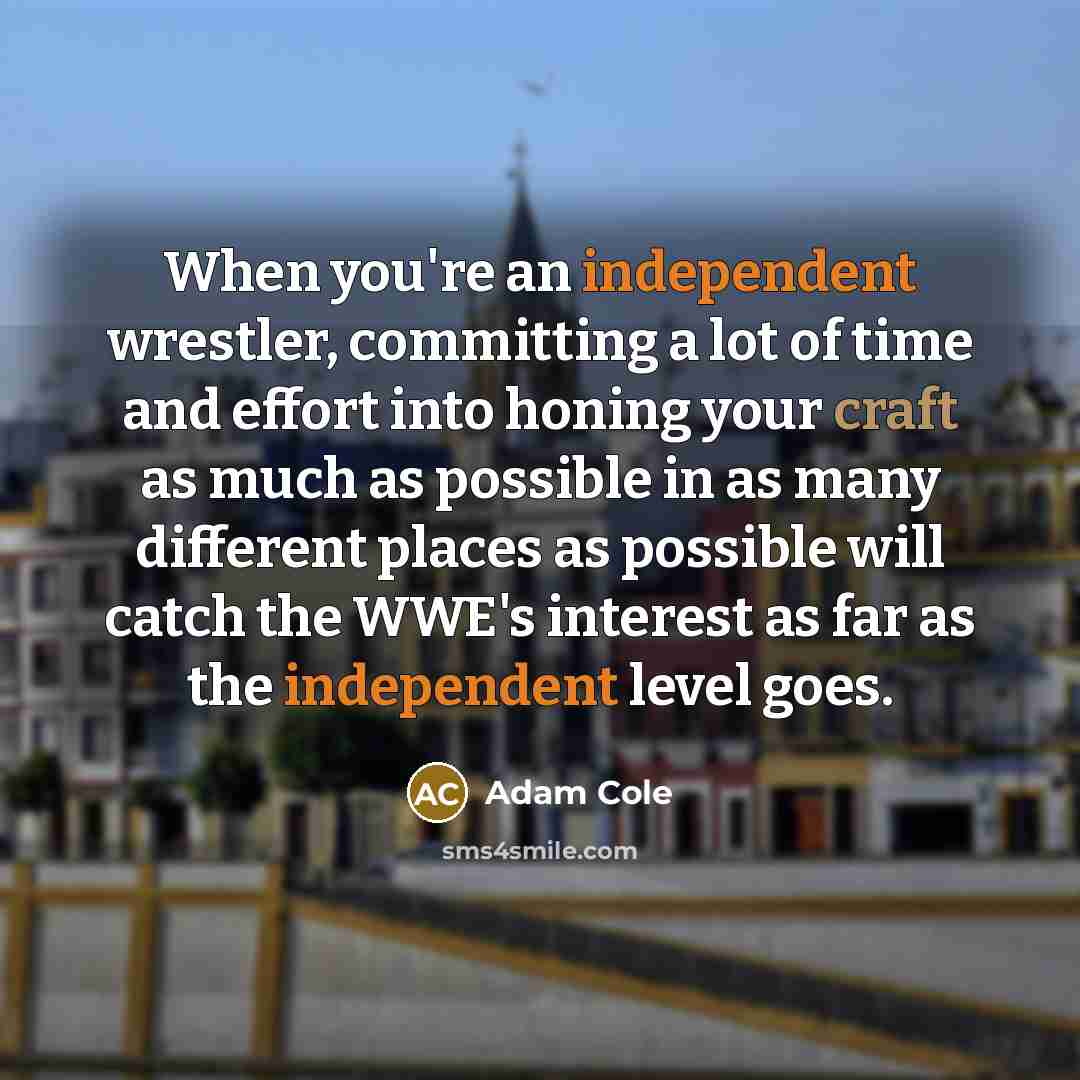 “When you're an independent wrestler, committing a lot of time and effort into honing your craft as much as possible in as many different places as possible will catch the WWE's interest as far as the independent level goes.” quote by Adam Cole