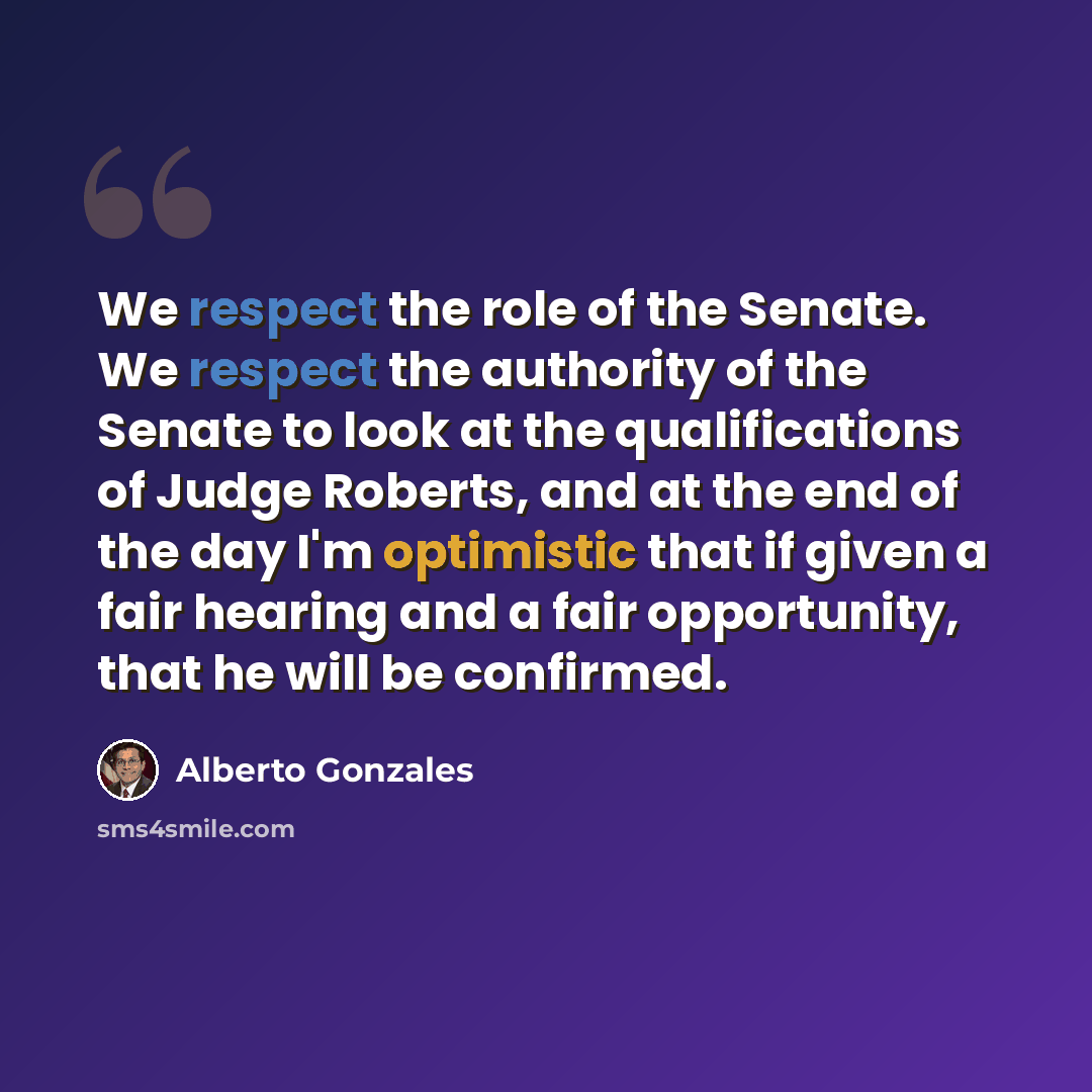“We respect the role of the Senate. We respect the authority of the Senate to look at the qualifications of Judge Roberts, and at the end of the day I'm optimistic that if given a fair hearing and a fair opportunity, that he will be confirmed.” quote by Alberto Gonzales