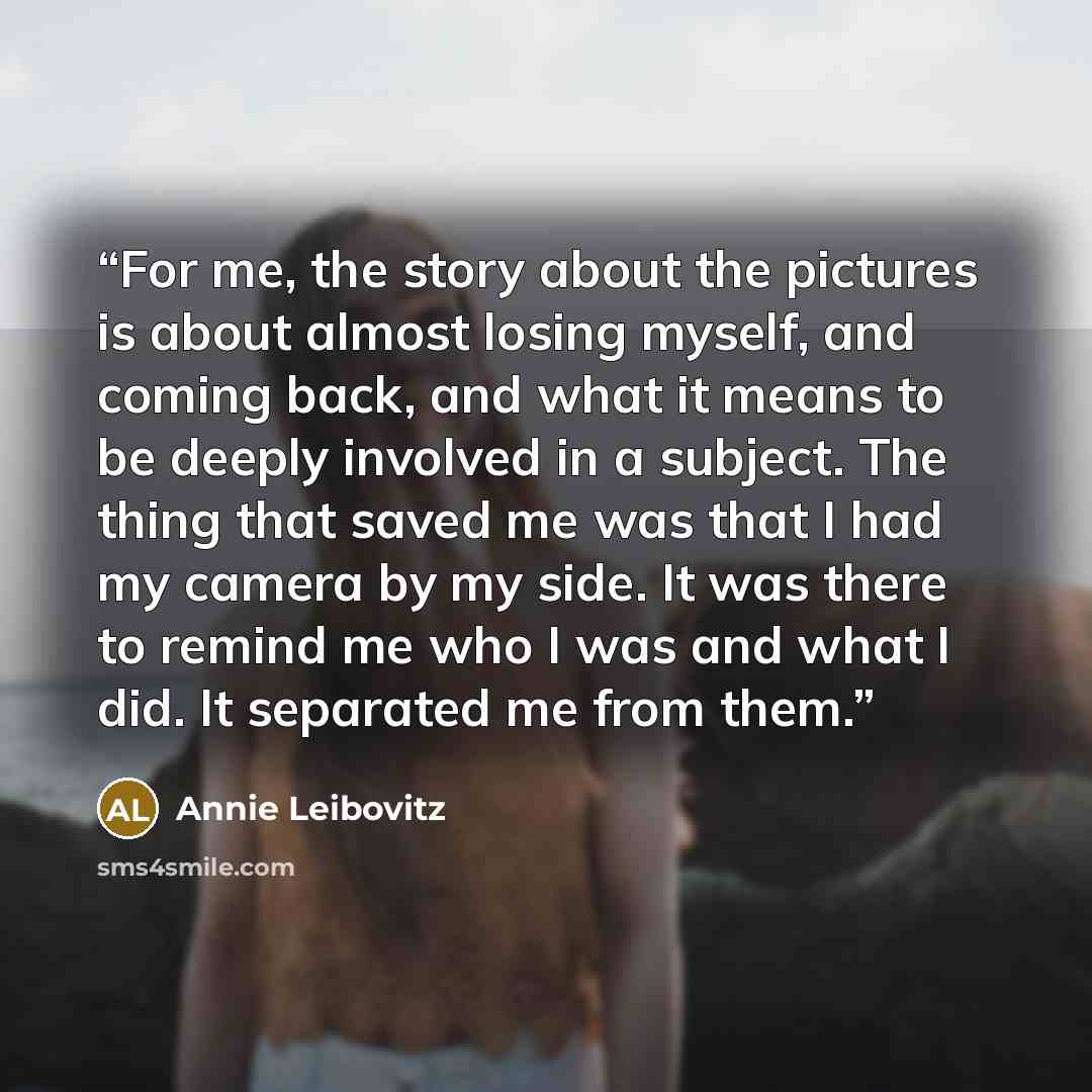 “For me, the story about the pictures is about almost losing myself, and coming back, and what it means to be deeply involved in a subject. The thing that saved me was that I had my camera by my side. It was there to remind me who I was and what I did. It separated me from them.” quote by Annie Leibovitz