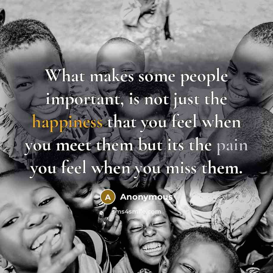 “What makes some people important, is not just the happiness that you feel when you meet them but its the pain you feel when you miss them.” quote by Anonymous
