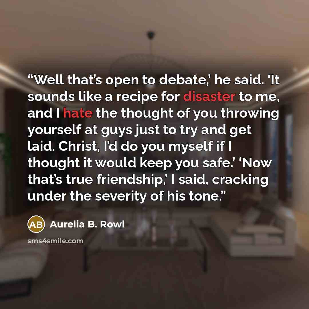 “Well that’s open to debate,’ he said. 'It sounds like a recipe for disaster to me, and I hate the thought of you throwing yourself at guys just to try and get laid. Christ, I’d do you myself if I thought it would keep you safe.’ ‘Now that’s true friendship,’ I said, cracking under the severity of…” quote by Aurelia B. Rowl