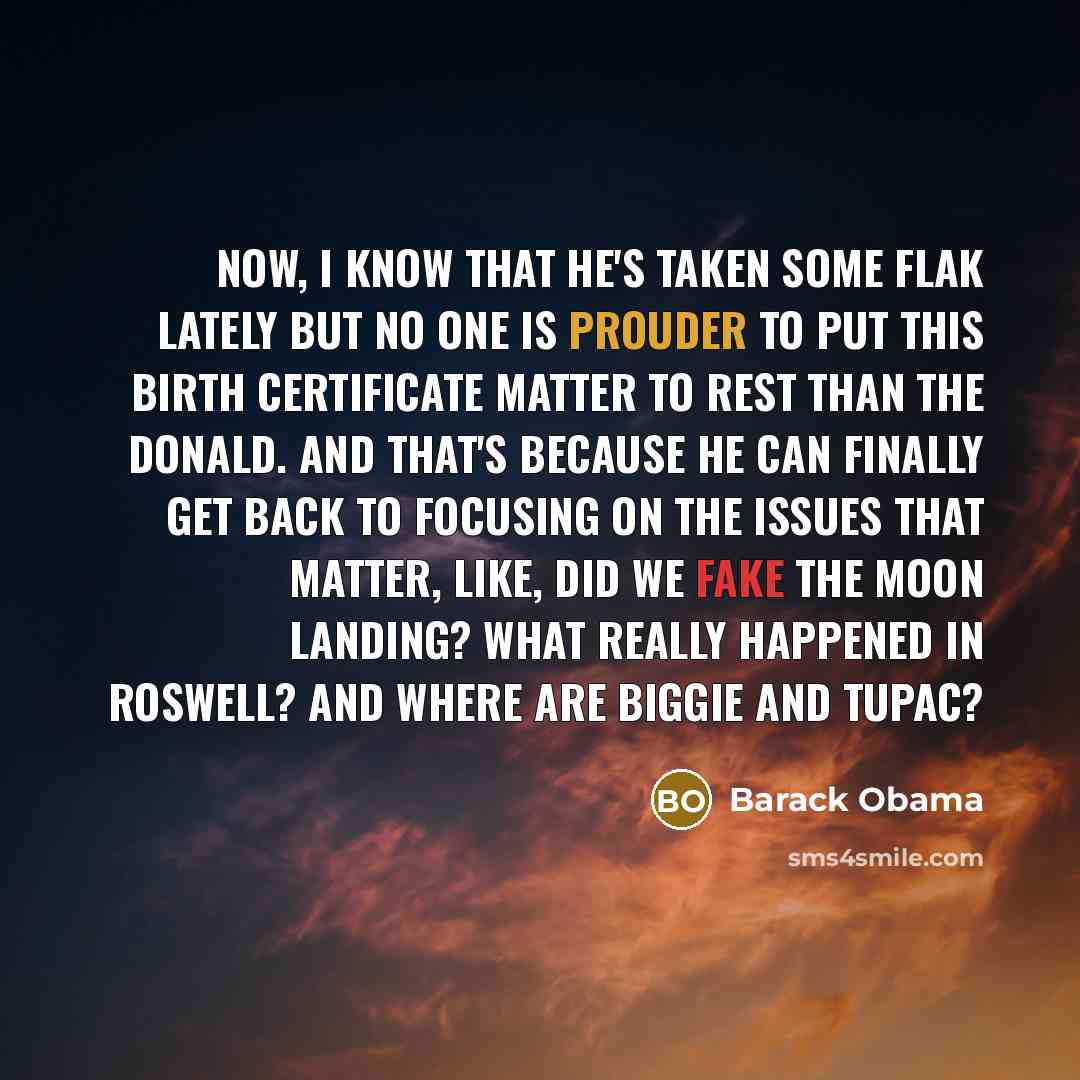 “Now, I know that he's taken some flak lately but no one is prouder to put this birth certificate matter to rest than The Donald. And that's because he can finally get back to focusing on the issues that matter, like, did we fake the moon landing? What really happened in Roswell? And where are…” quote by Barack Obama