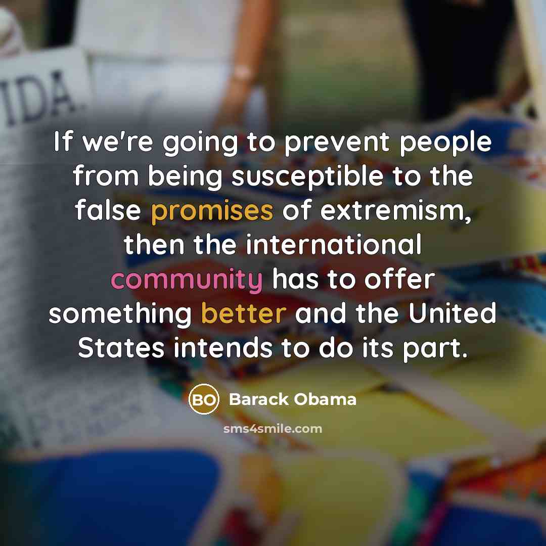“If we're going to prevent people from being susceptible to the false promises of extremism, then the international community has to offer something better and the United States intends to do its part.” quote by Barack Obama