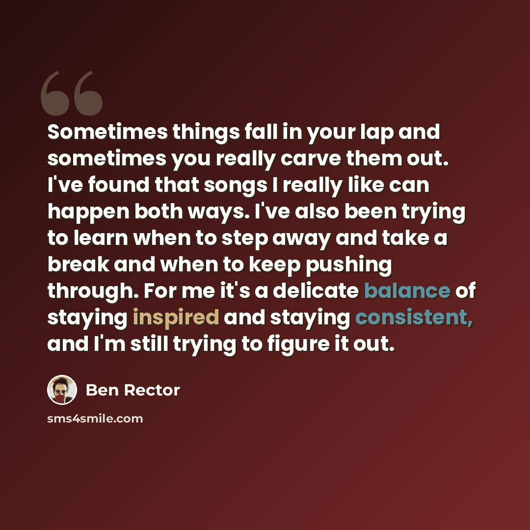 “Sometimes things fall in your lap and sometimes you really carve them out. I've found that songs I really like can happen both ways. I've also been trying to learn when to step away and take a break and when to keep pushing through. For me it's a delicate balance of staying inspired and staying…” quote by Ben Rector
