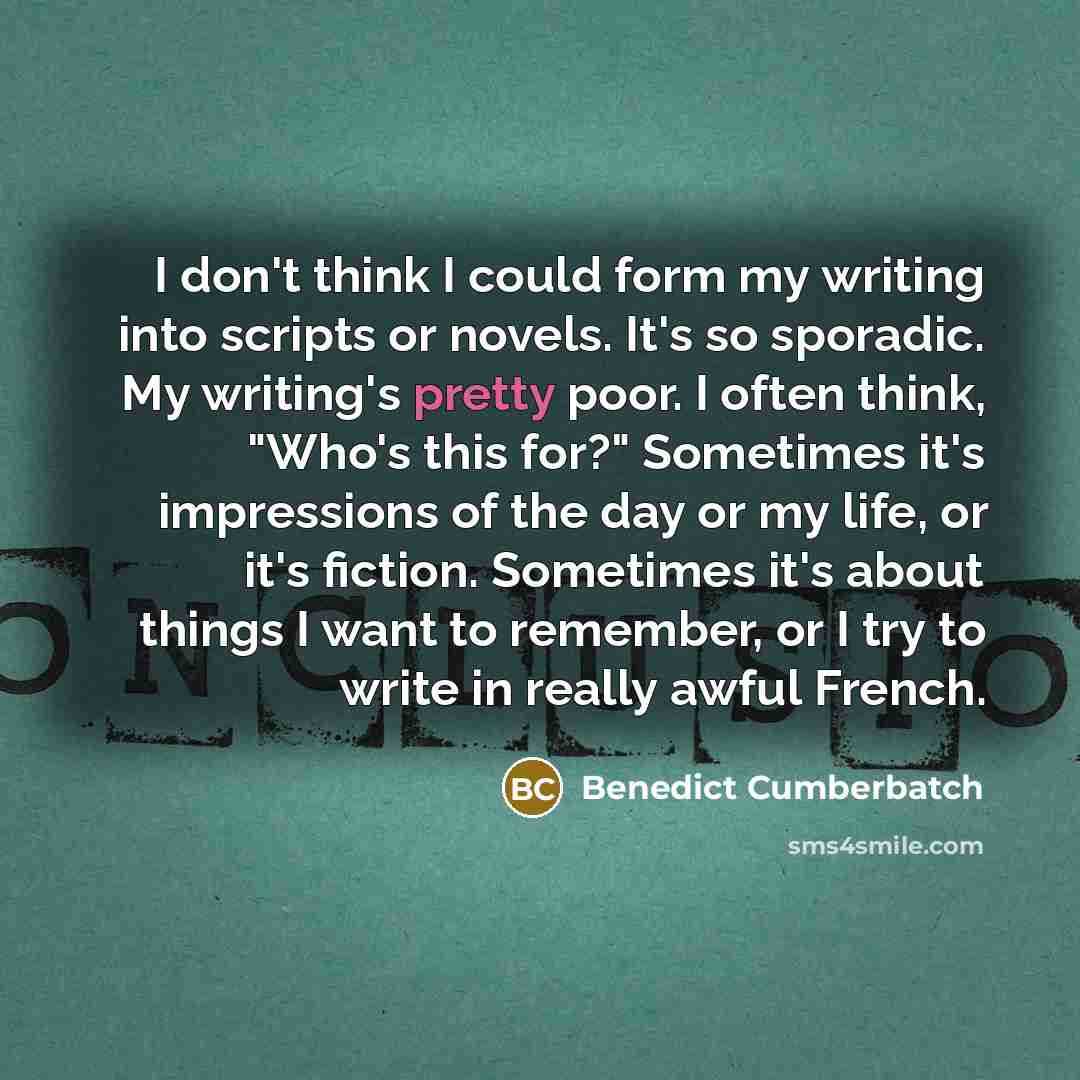 “I don't think I could form my writing into scripts or novels. It's so sporadic. My writing's pretty poor. I often think, "Who's this for?" Sometimes it's impressions of the day or my life, or it's fiction. Sometimes it's about things I want to remember, or I try to write in really awful French.” quote by Benedict Cumberbatch