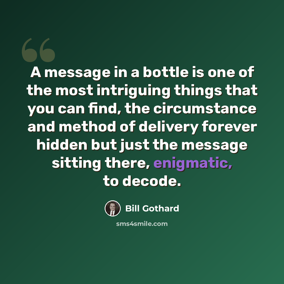 “A message in a bottle is one of the most intriguing things that you can find, the circumstance and method of delivery forever hidden but just the message sitting there, enigmatic, to decode.” quote by Bill Gothard