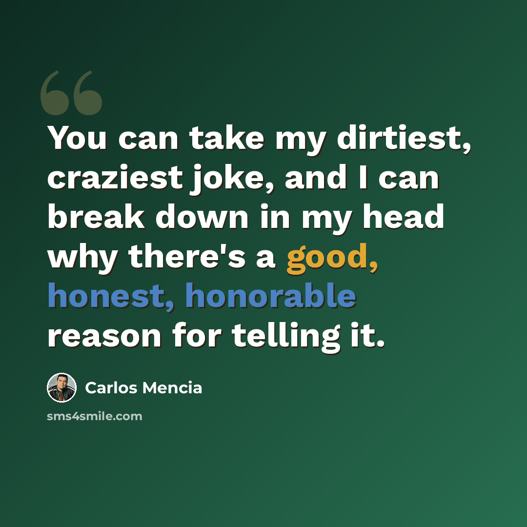 “You can take my dirtiest, craziest joke, and I can break down in my head why there's a good, honest, honorable reason for telling it.” quote by Carlos Mencia