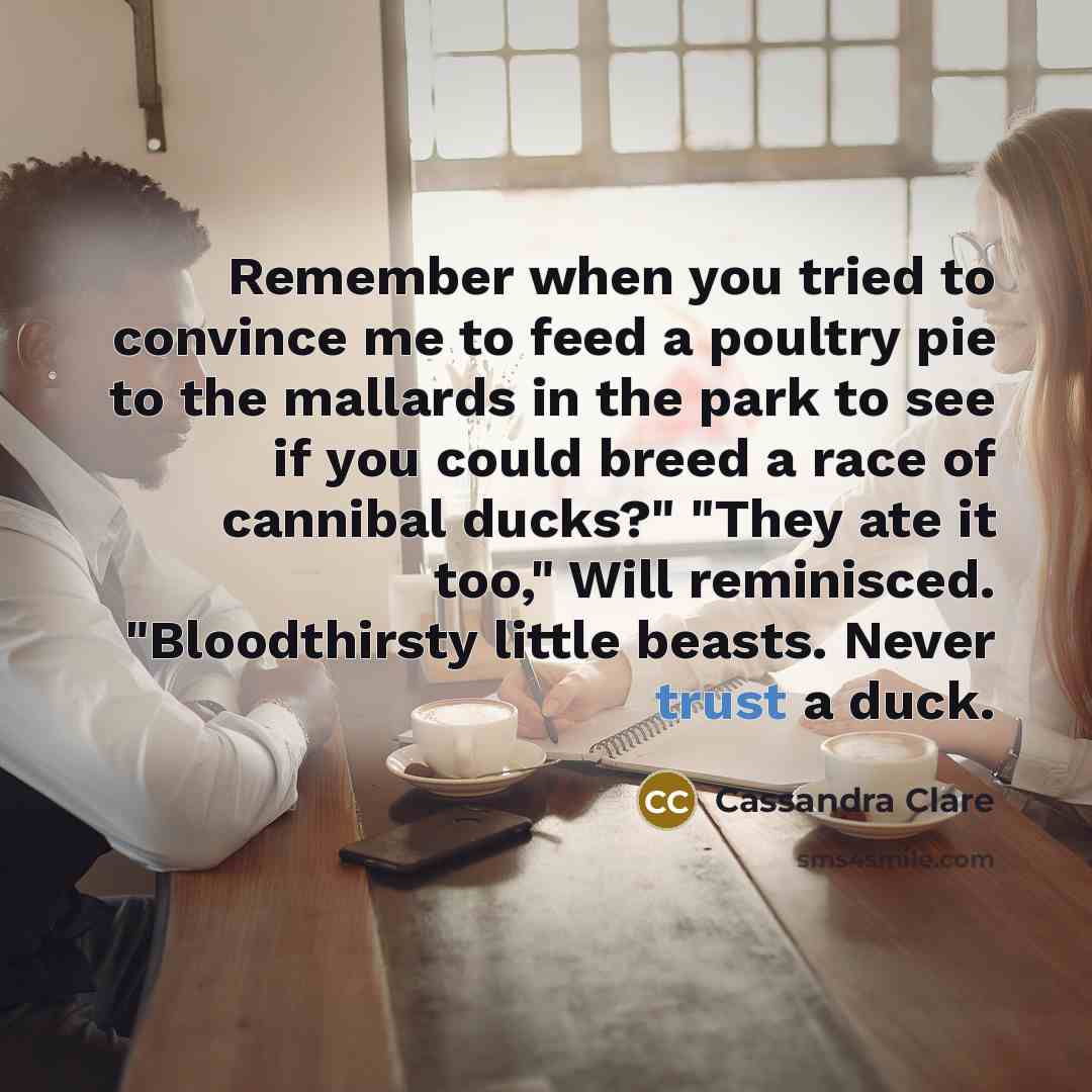 “Remember when you tried to convince me to feed a poultry pie to the mallards in the park to see if you could breed a race of cannibal ducks?" "They ate it too," Will reminisced. "Bloodthirsty little beasts. Never trust a duck.” quote by Cassandra Clare
