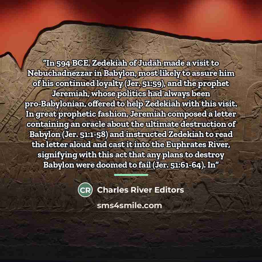 “In 594 BCE, Zedekiah of Judah made a visit to Nebuchadnezzar in Babylon, most likely to assure him of his continued loyalty (Jer. 51:59), and the prophet Jeremiah, whose politics had always been pro-Babylonian, offered to help Zedekiah with this visit. In great prophetic fashion, Jeremiah composed…” quote by Charles River Editors