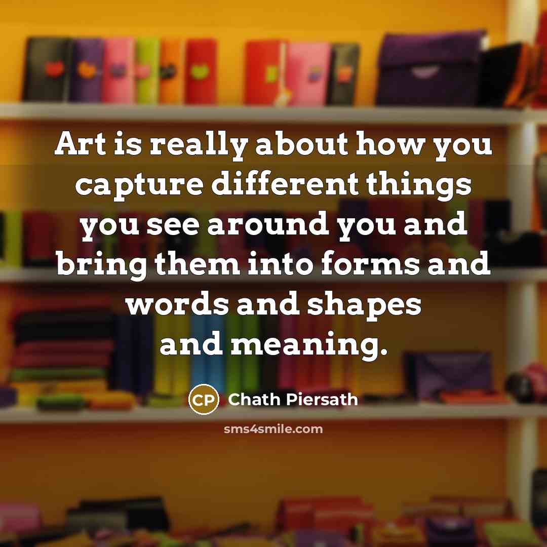 “Art is really about how you capture different things you see around you and bring them into forms and words and shapes and meaning.” quote by Chath Piersath