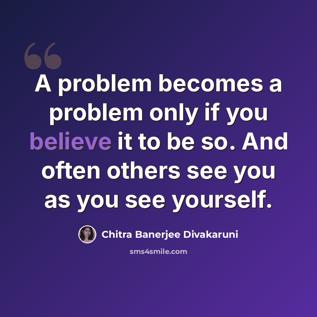 “A problem becomes a problem only if you believe it to be so. And often others see you as you see yourself.” quote by Chitra Banerjee Divakaruni