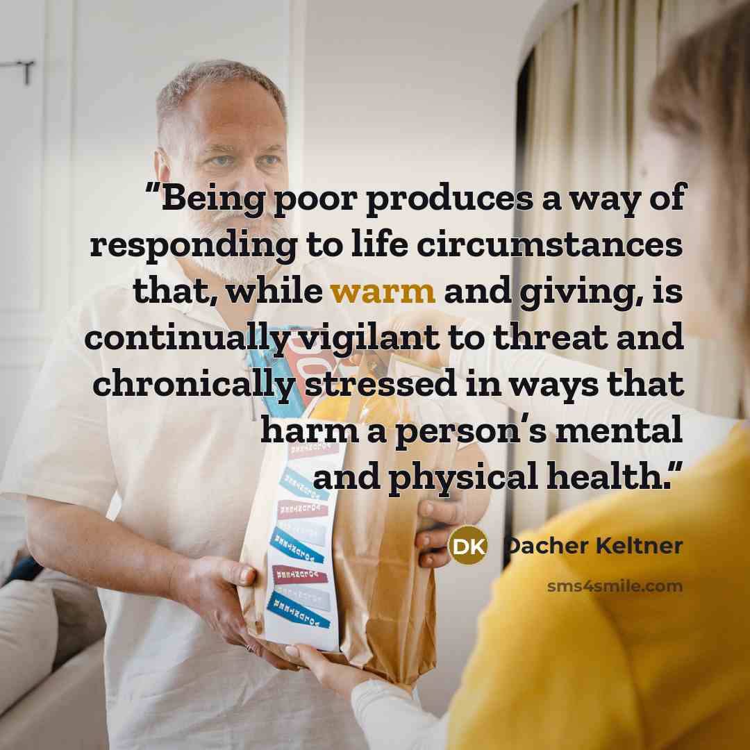 “Being poor produces a way of responding to life circumstances that, while warm and giving, is continually vigilant to threat and chronically stressed in ways that harm a person’s mental and physical health.” quote by Dacher Keltner