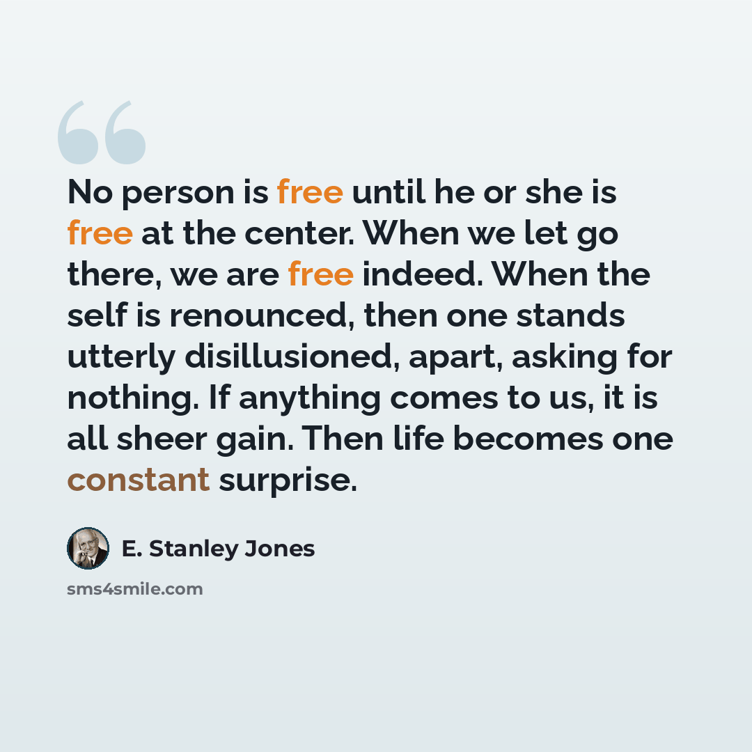 “No person is free until he or she is free at the center. When we let go there, we are free indeed. When the self is renounced, then one stands utterly disillusioned, apart, asking for nothing. If anything comes to us, it is all sheer gain. Then life becomes one constant surprise.” quote by E. Stanley Jones