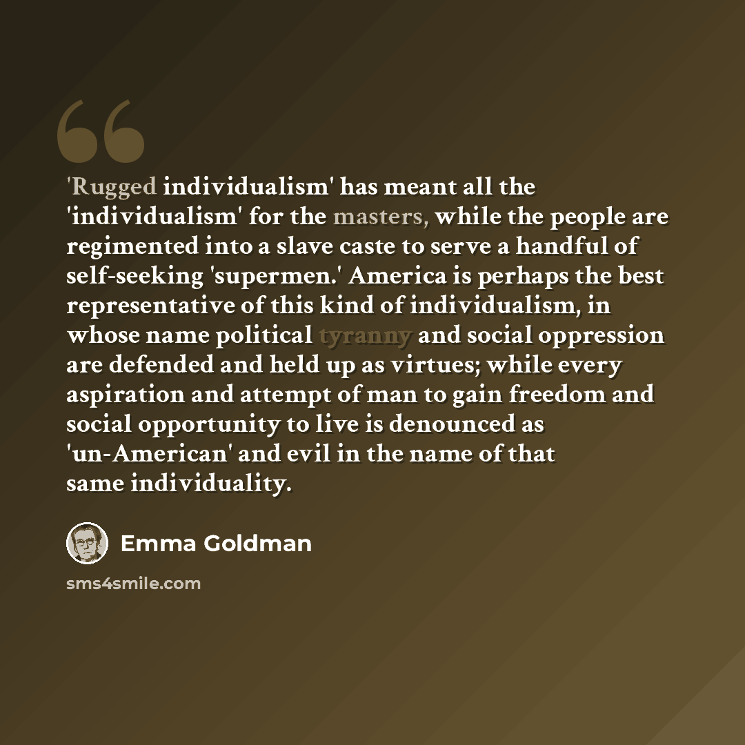 “'Rugged individualism' has meant all the 'individualism' for the masters, while the people are regimented into a slave caste to serve a handful of self-seeking 'supermen.' America is perhaps the best representative of this kind of individualism, in whose name political tyranny and social…” quote by Emma Goldman