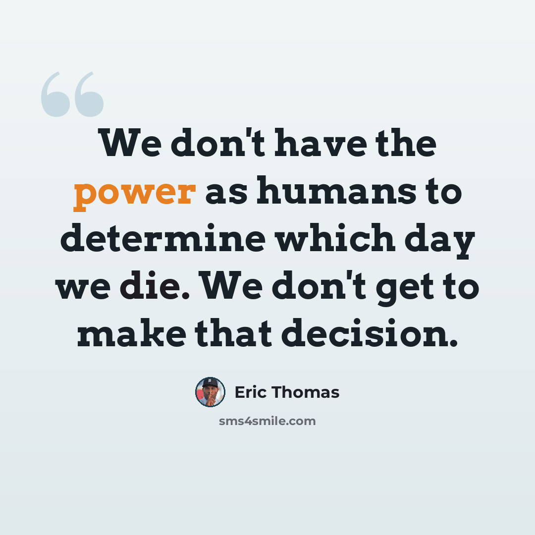 “We don't have the power as humans to determine which day we die. We don't get to make that decision.” quote by Eric Thomas