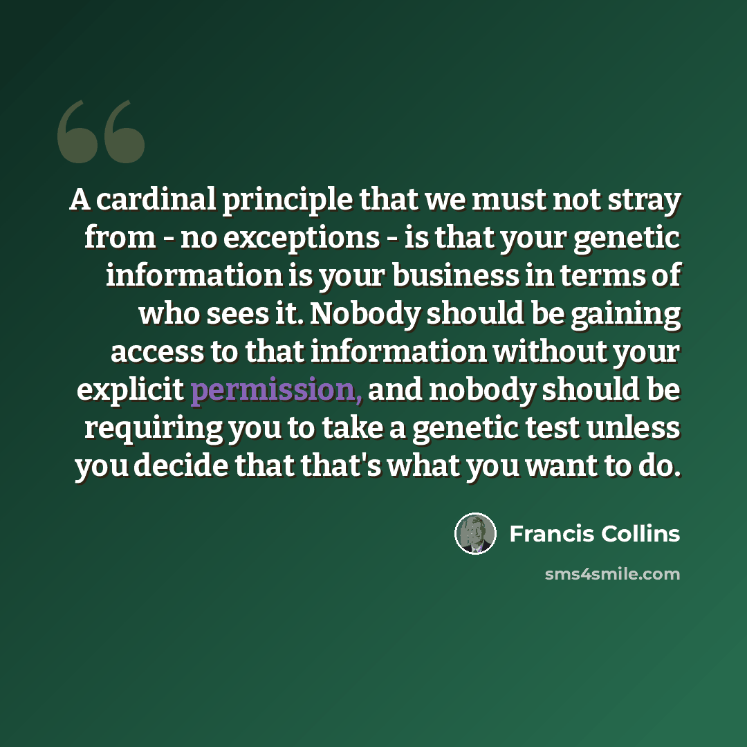 “A cardinal principle that we must not stray from - no exceptions - is that your genetic information is your business in terms of who sees it. Nobody should be gaining access to that information without your explicit permission, and nobody should be requiring you to take a genetic test unless you…” quote by Francis Collins