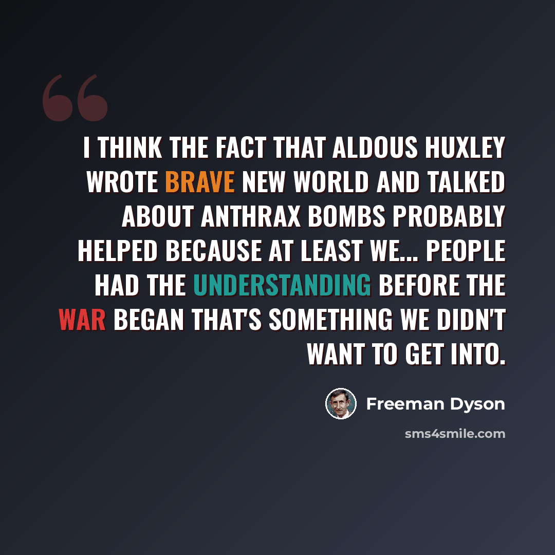 “I think the fact that Aldous Huxley wrote Brave New World and talked about anthrax bombs probably helped because at least we... people had the understanding before the war began that's something we didn't want to get into.” quote by Freeman Dyson