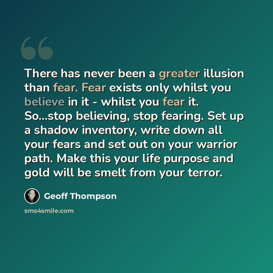 “There has never been a greater illusion than fear. Fear exists only whilst you believe in it - whilst you fear it. So...stop believing, stop fearing. Set up a shadow inventory, write down all your fears and set out on your warrior path. Make this your life purpose and gold will be smelt from your…” quote by Geoff Thompson