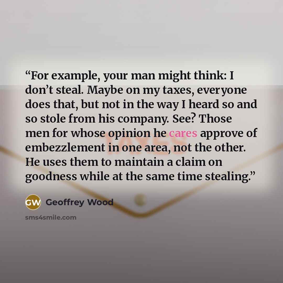 “For example, your man might think: I don’t steal. Maybe on my taxes, everyone does that, but not in the way I heard so and so stole from his company. See? Those men for whose opinion he cares approve of embezzlement in one area, not the other. He uses them to maintain a claim on goodness while at…” quote by Geoffrey Wood