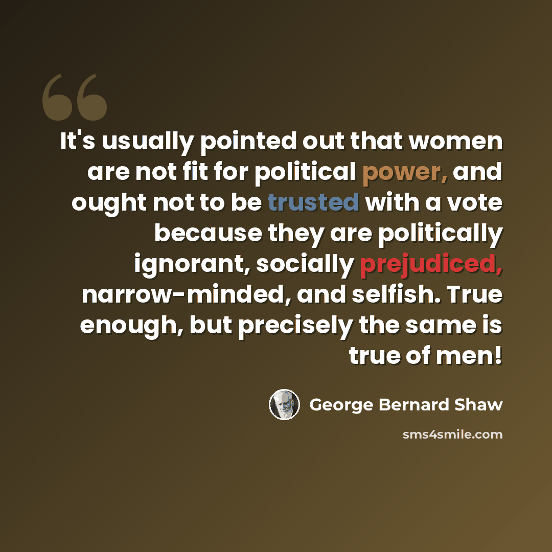“It's usually pointed out that women are not fit for political power, and ought not to be trusted with a vote because they are politically ignorant, socially prejudiced, narrow-minded, and selfish. True enough, but precisely the same is true of men!” quote by George Bernard Shaw