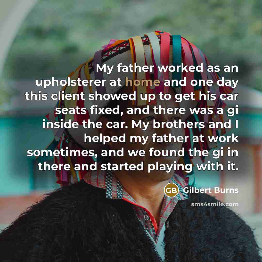 “My father worked as an upholsterer at home and one day this client showed up to get his car seats fixed, and there was a gi inside the car. My brothers and I helped my father at work sometimes, and we found the gi in there and started playing with it.” quote by Gilbert Burns