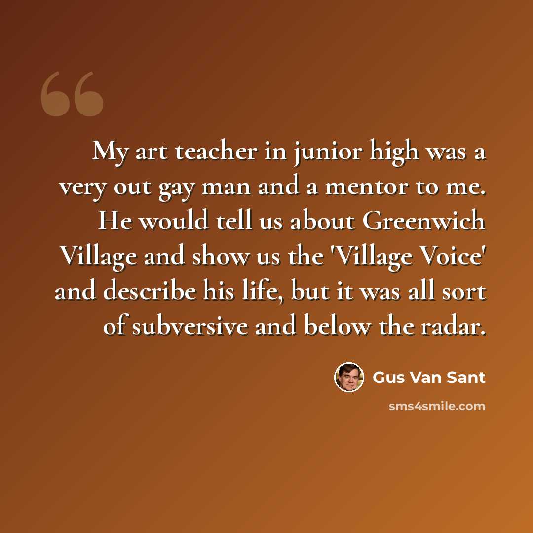 “My art teacher in junior high was a very out gay man and a mentor to me. He would tell us about Greenwich Village and show us the 'Village Voice' and describe his life, but it was all sort of subversive and below the radar.” quote by Gus Van Sant