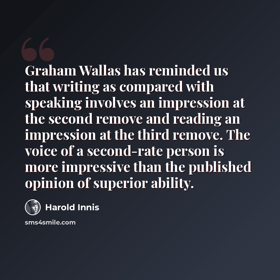 “Graham Wallas has reminded us that writing as compared with speaking involves an impression at the second remove and reading an impression at the third remove. The voice of a second-rate person is more impressive than the published opinion of superior ability.” quote by Harold Innis