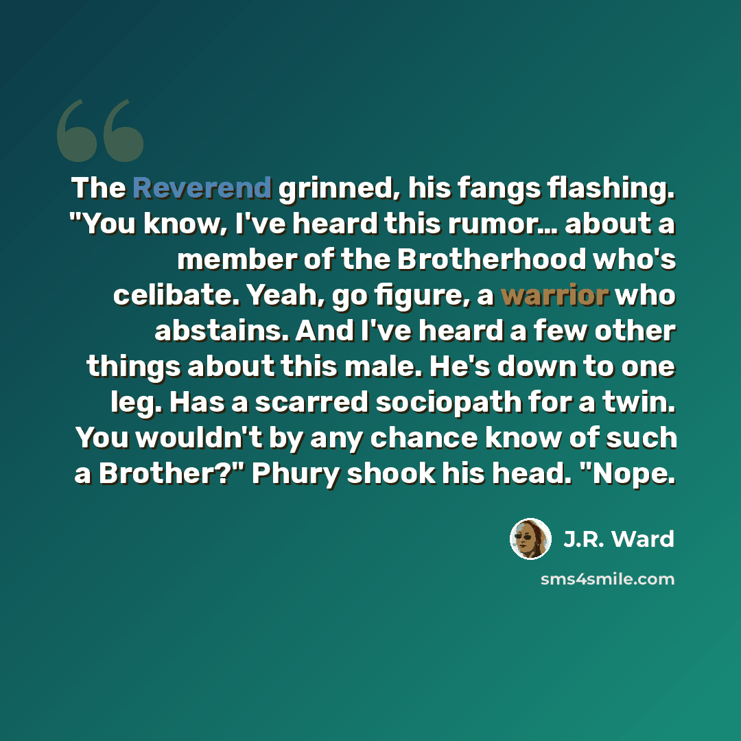 “The Reverend grinned, his fangs flashing. "You know, I've heard this rumor… about a member of the Brotherhood who's celibate. Yeah, go figure, a warrior who abstains. And I've heard a few other things about this male. He's down to one leg. Has a scarred sociopath for a twin. You wouldn't by any…” quote by J.R. Ward
