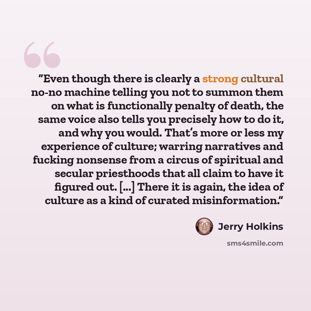 “Even though there is clearly a strong cultural no-no machine telling you not to summon them on what is functionally penalty of death, the same voice also tells you precisely how to do it, and why you would. That’s more or less my experience of culture; warring narratives and fucking nonsense from…” quote by Jerry Holkins