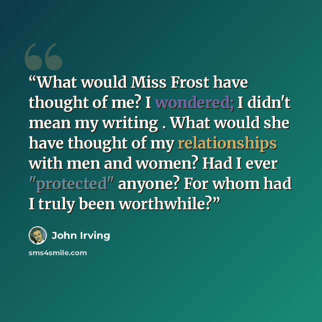 “What would Miss Frost have thought of me? I wondered; I didn't mean my writing . What would she have thought of my relationships with men and women? Had I ever "protected" anyone? For whom had I truly been worthwhile?” quote by John Irving