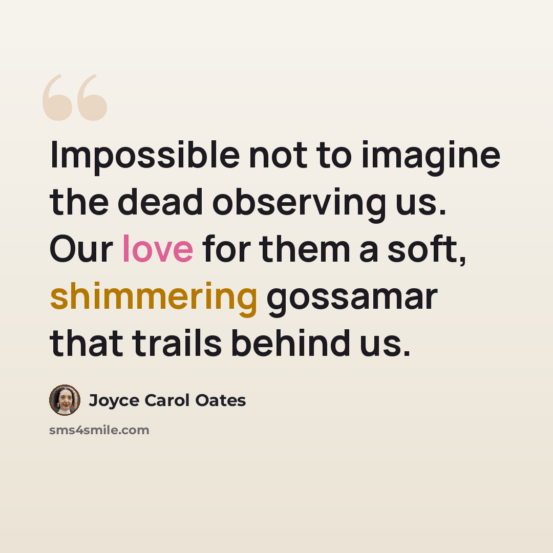 “Impossible not to imagine the dead observing us. Our love for them a soft, shimmering gossamar that trails behind us.” quote by Joyce Carol Oates