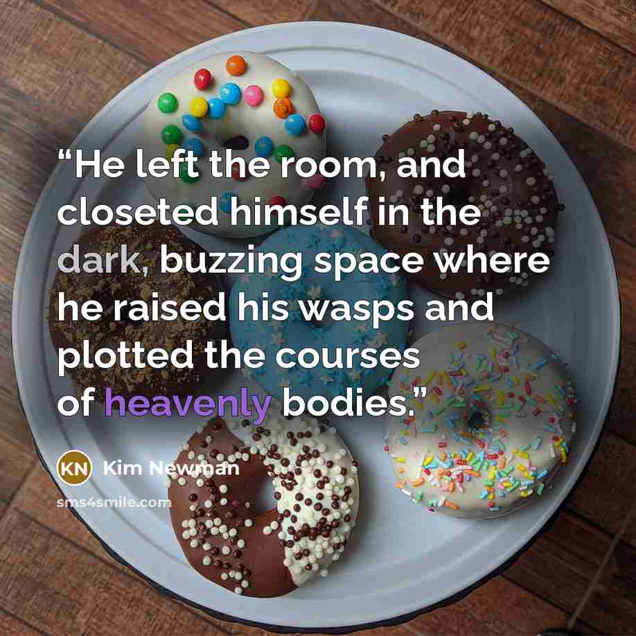 “He left the room, and closeted himself in the dark, buzzing space where he raised his wasps and plotted the courses of heavenly bodies.” quote by Kim Newman