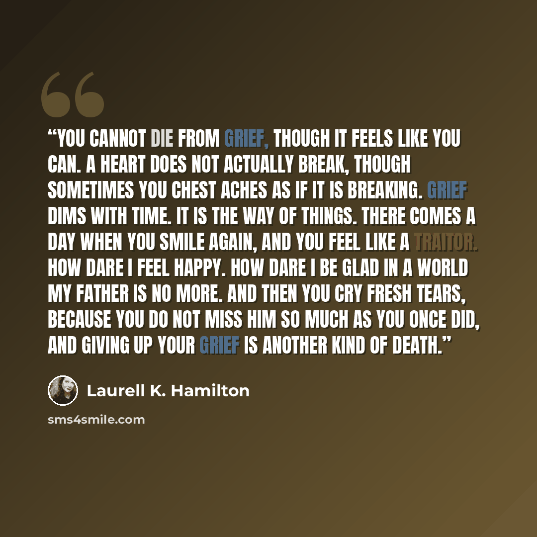 “You cannot die from grief, though it feels like you can. A heart does not actually break, though sometimes you chest aches as if it is breaking. Grief dims with time. It is the way of things. There comes a day when you smile again, and you feel like a traitor. How dare I feel happy. How dare I be…” quote by Laurell K. Hamilton