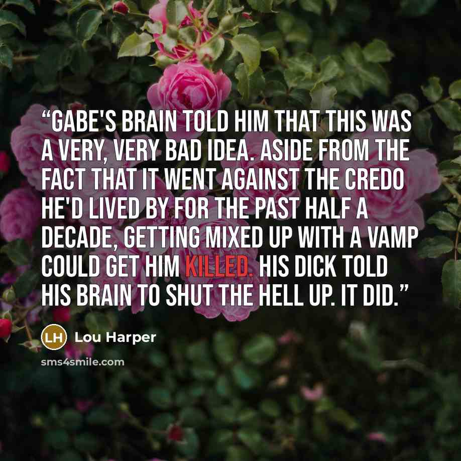 “Gabe's brain told him that this was a very, very bad idea. Aside from the fact that it went against the credo he'd lived by for the past half a decade, getting mixed up with a vamp could get him killed. His dick told his brain to shut the hell up. It did.” quote by Lou Harper
