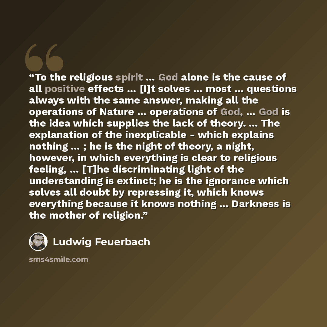 “To the religious spirit … God alone is the cause of all positive effects … [I]t solves … most … questions always with the same answer, making all the operations of Nature … operations of God, … God is the idea which supplies the lack of theory. … The explanation of the inexplicable - which…” quote by Ludwig Feuerbach