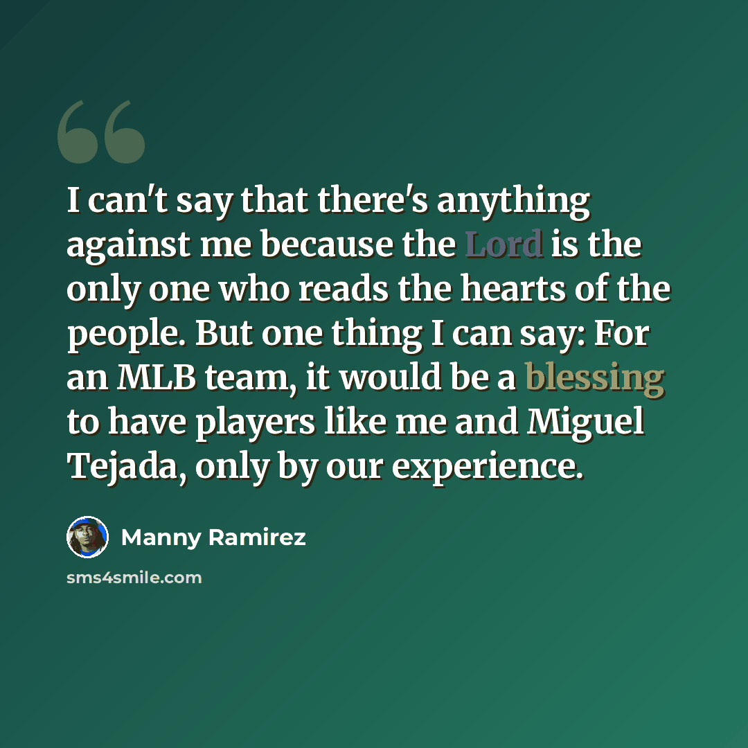 “I can't say that there's anything against me because the Lord is the only one who reads the hearts of the people. But one thing I can say: For an MLB team, it would be a blessing to have players like me and Miguel Tejada, only by our experience.” quote by Manny Ramirez