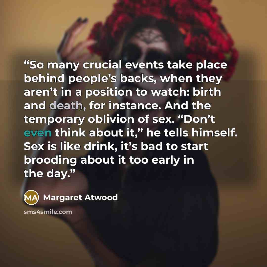 “So many crucial events take place behind people’s backs, when they aren’t in a position to watch: birth and death, for instance. And the temporary oblivion of sex. “Don’t even think about it,” he tells himself. Sex is like drink, it’s bad to start brooding about it too early in the day.” quote by Margaret Atwood